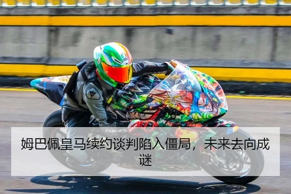 姆巴佩皇马续约谈判陷入僵局，未来去向成谜
