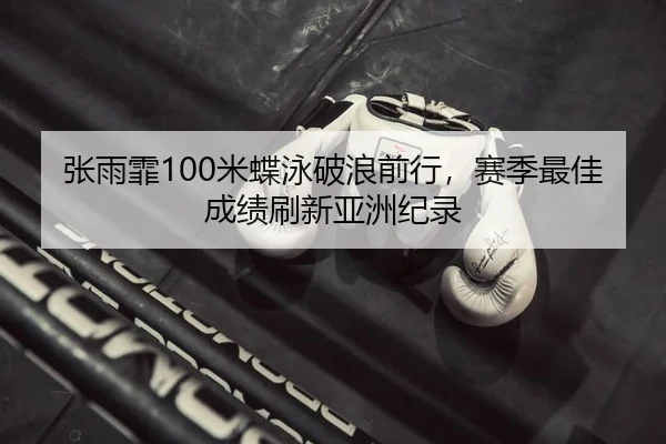 张雨霏100米蝶泳破浪前行，赛季最佳成绩刷新亚洲纪录
